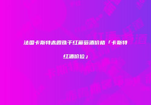 法国卡斯特赤霞珠干红葡萄酒价格「卡斯特红酒价位」