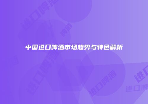 中国进口啤酒市场趋势与特色解析