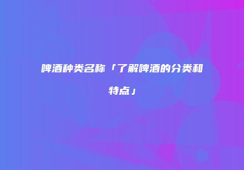 啤酒种类名称「了解啤酒的分类和特点」