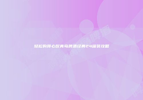 轻松购得心仪青岛啤酒经典24罐装攻略