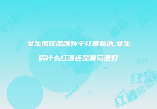女生应该喝哪种干红葡萄酒,女生喝什么红酒还是葡萄酒好