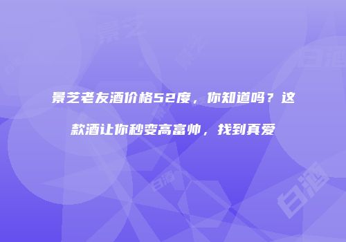 景芝老友酒价格52度，你知道吗？这款酒让你秒变高富帅，找到真爱