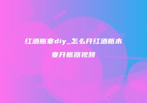红酒瓶塞diy_怎么开红酒瓶木塞开瓶器视频