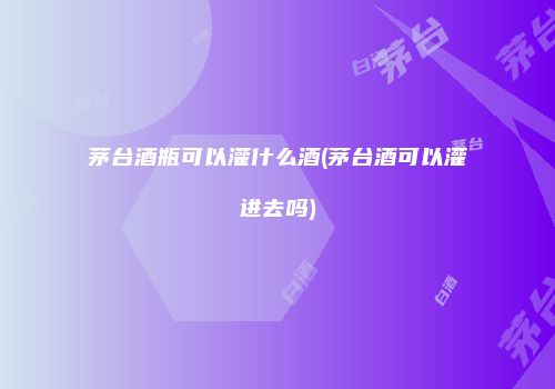 茅台酒瓶可以灌什么酒(茅台酒可以灌进去吗)