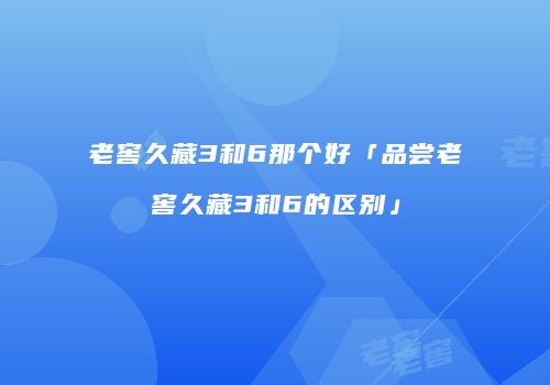 老窖久藏3和6那个好「品尝老窖久藏3和6的区别」