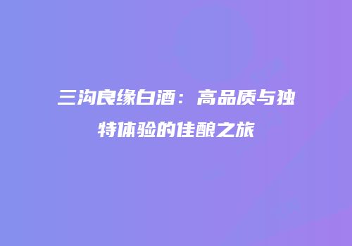 三沟良缘白酒：高品质与独特体验的佳酿之旅
