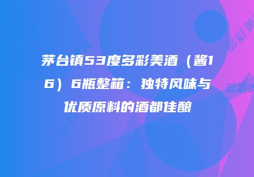 茅台镇53度多彩美酒（酱16）6瓶整箱：独特风味与优质原料的酒都佳酿