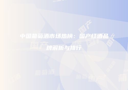 中国葡萄酒市场热榜：国产红酒品牌解析与排行