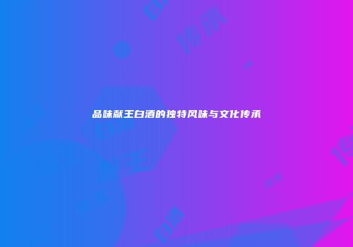品味献王白酒的独特风味与文化传承