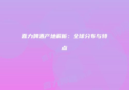 喜力啤酒产地解析：全球分布与特点