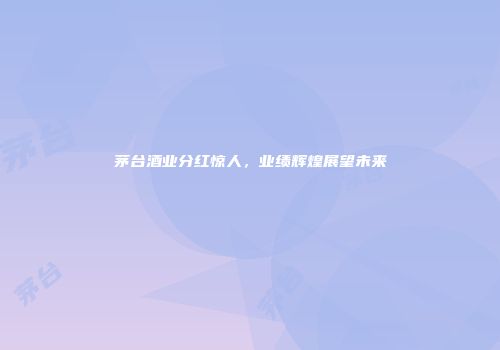 茅台酒业分红惊人，业绩辉煌展望未来