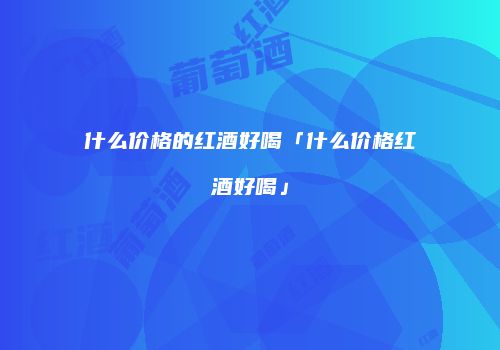 什么价格的红酒好喝「什么价格红酒好喝」