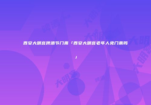 西安大明宫啤酒节门票「西安大明宫老年人免门票吗」