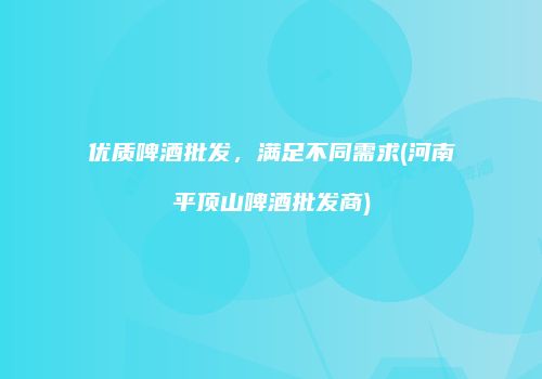 优质啤酒批发，满足不同需求(河南平顶山啤酒批发商)