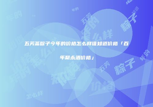 五芳斋粽子今年的价格怎么样谁知道价格「百年聚永酒价格」