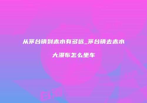 从茅台镇到赤水有多远_茅台镇去赤水大瀑布怎么坐车