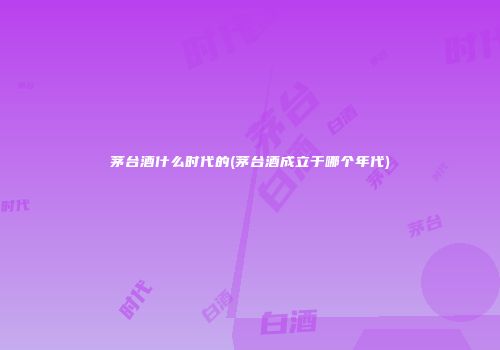 茅台酒什么时代的(茅台酒成立于哪个年代)
