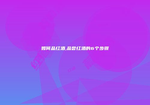 如何品红酒,品尝红酒的6个步骤