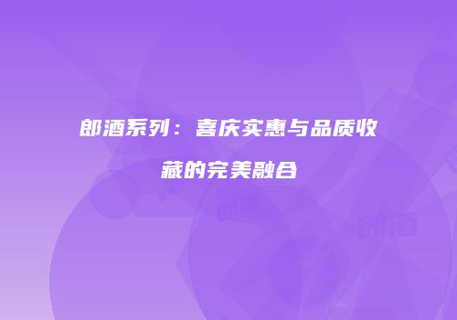 郎酒系列：喜庆实惠与品质收藏的完美融合