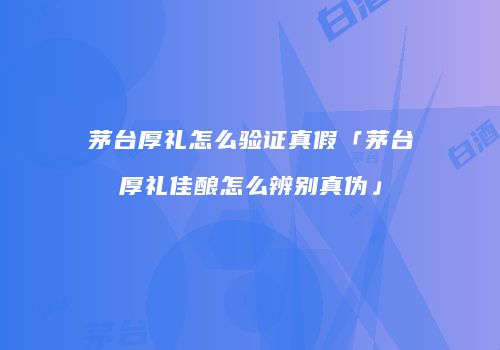 茅台厚礼怎么验证真假「茅台厚礼佳酿怎么辨别真伪」