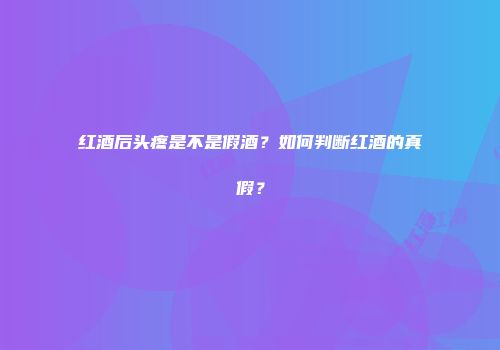 红酒后头疼是不是假酒？如何判断红酒的真假？