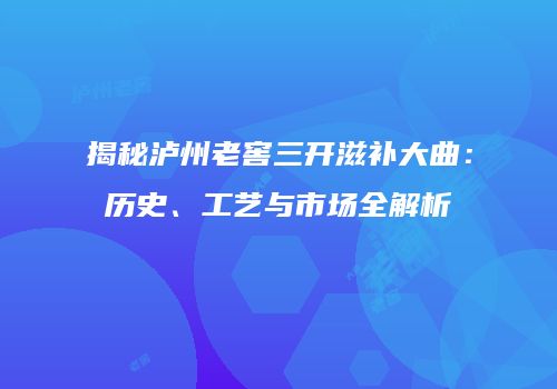 揭秘泸州老窖三开滋补大曲：历史、工艺与市场全解析