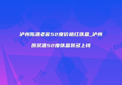泸州陈酒老窖52度价格红铁盒_泸州原浆酒52度铁盒装多上钱
