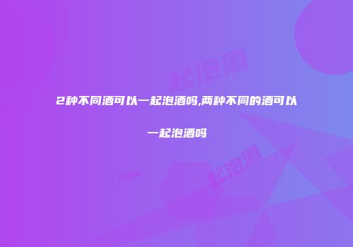 2种不同酒可以一起泡酒吗,两种不同的酒可以一起泡酒吗