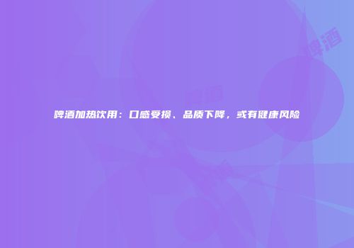啤酒加热饮用：口感受损、品质下降，或有健康风险