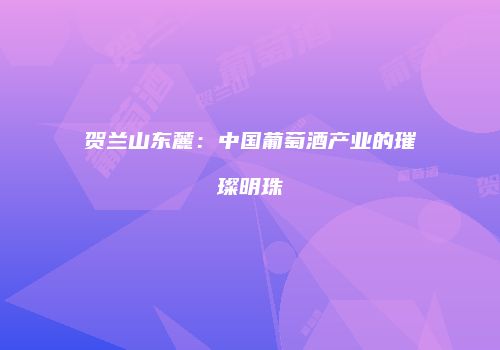 贺兰山东麓：中国葡萄酒产业的璀璨明珠