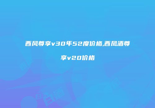 西风尊享v30年52度价格,西凤酒尊享v20价格