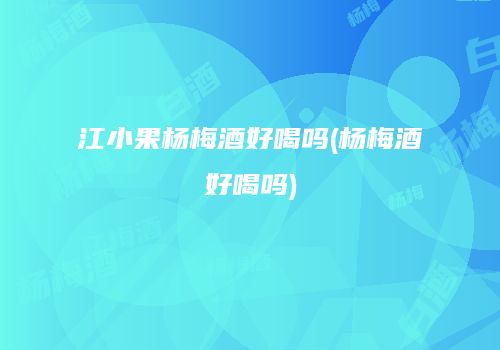 江小果杨梅酒好喝吗(杨梅酒好喝吗)