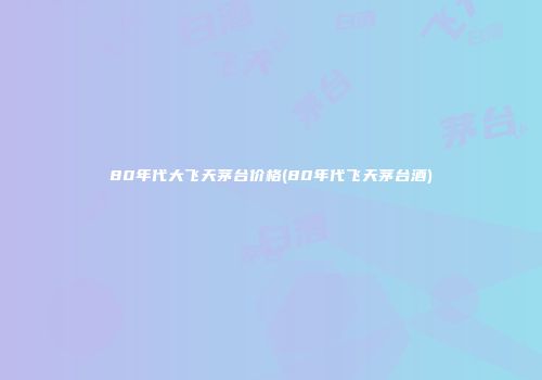 80年代大飞天茅台价格(80年代飞天茅台酒)