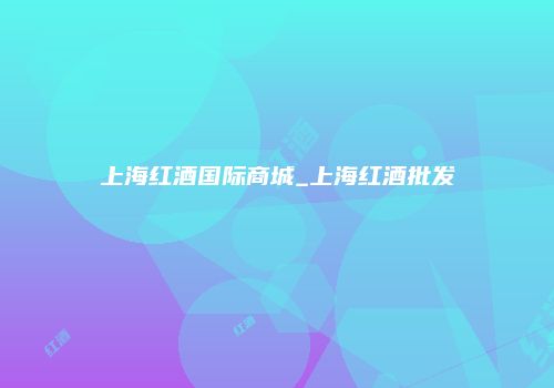 上海红酒国际商城_上海红酒批发