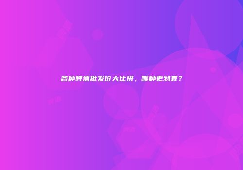 各种啤酒批发价大比拼，哪种更划算？