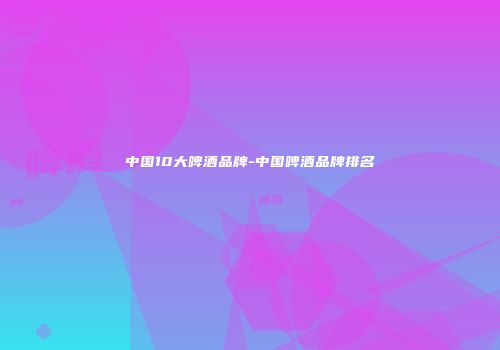 中国10大啤酒品牌-中国啤酒品牌排名