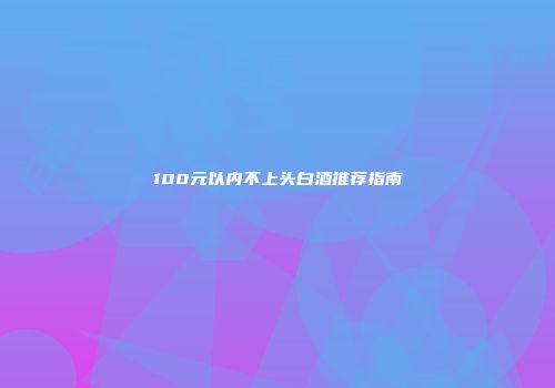100元以内不上头白酒推荐指南