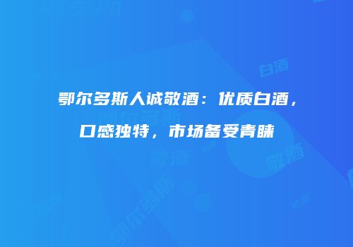 鄂尔多斯人诚敬酒：优质白酒，口感独特，市场备受青睐