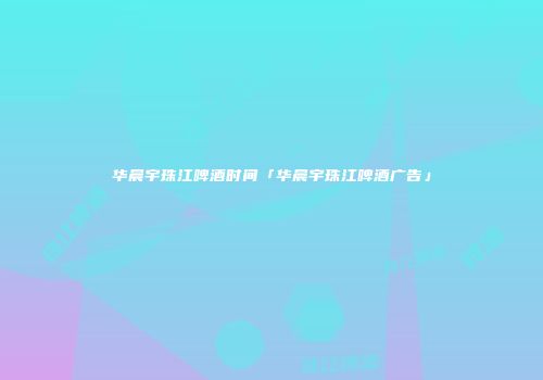 华晨宇珠江啤酒时间「华晨宇珠江啤酒广告」