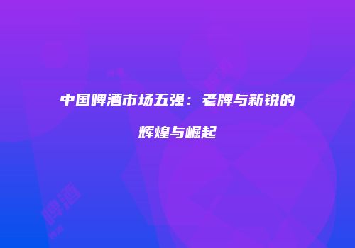 中国啤酒市场五强：老牌与新锐的辉煌与崛起