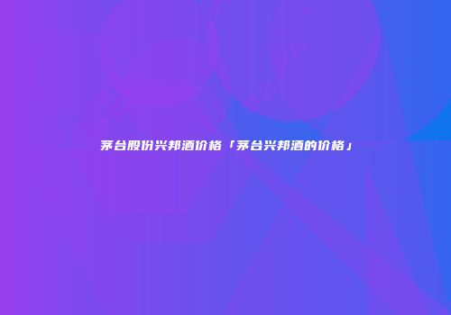 茅台股份兴邦酒价格「茅台兴邦酒的价格」