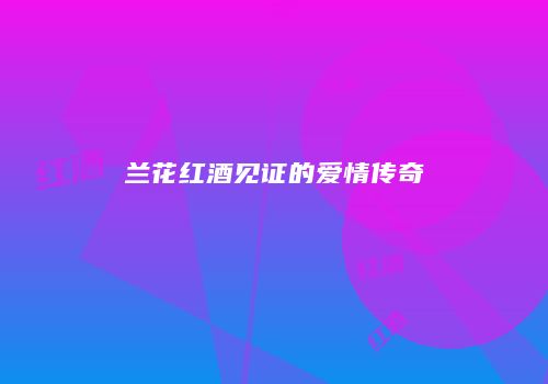 兰花红酒见证的爱情传奇