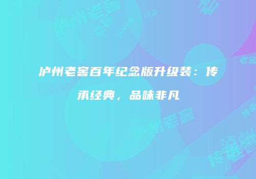 泸州老窖百年纪念版升级装：传承经典，品味非凡