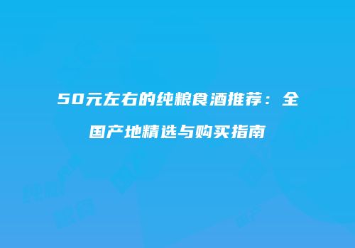 50元左右的纯粮食酒推荐：全国产地精选与购买指南