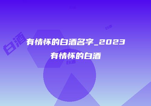 有情怀的白酒名字_2023有情怀的白酒