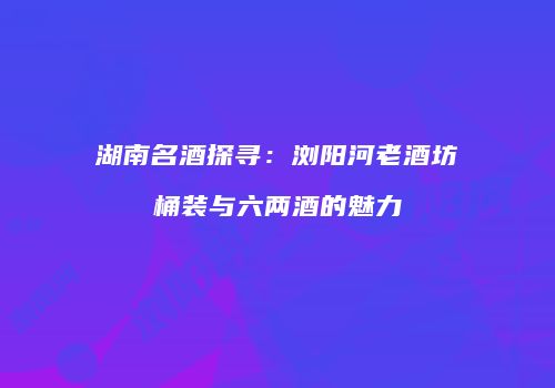 湖南名酒探寻：浏阳河老酒坊桶装与六两酒的魅力