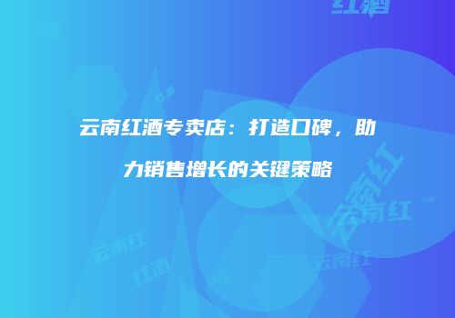 云南红酒专卖店：打造口碑，助力销售增长的关键策略