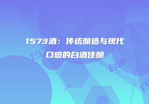 1573酒：传统酿造与现代口感的白酒佳酿