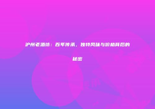 沪州老酒坊：百年传承，独特风味与价格背后的秘密