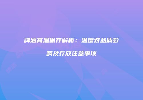 啤酒高温保存解析：温度对品质影响及存放注意事项